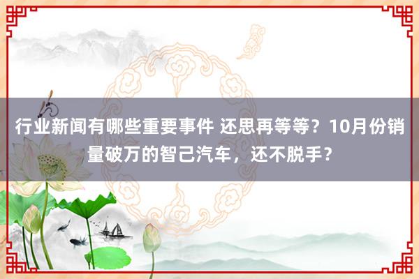 行业新闻有哪些重要事件 还思再等等？10月份销量破万的智己汽车，还不脱手？