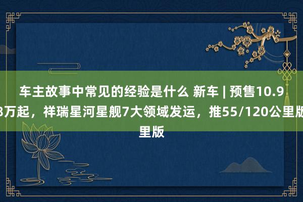 车主故事中常见的经验是什么 新车 | 预售10.98万起，祥瑞星河星舰7大领域发运，推55/120公里版