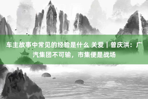 车主故事中常见的经验是什么 关爱｜曾庆洪：广汽集团不可输，市集便是战场