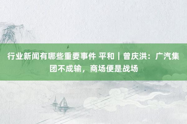 行业新闻有哪些重要事件 平和｜曾庆洪：广汽集团不成输，商场便是战场