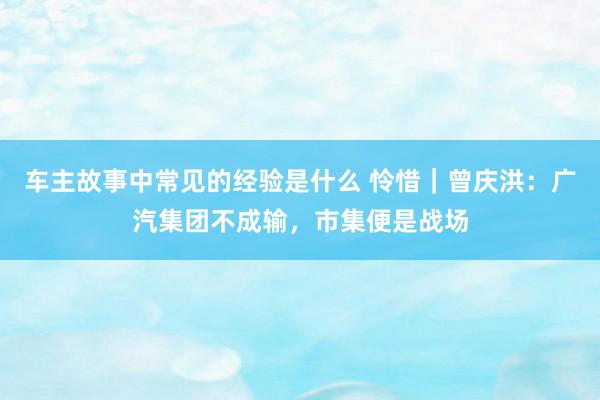 车主故事中常见的经验是什么 怜惜｜曾庆洪：广汽集团不成输，市集便是战场