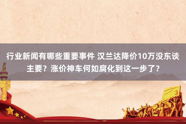 行业新闻有哪些重要事件 汉兰达降价10万没东谈主要？涨价神车何如腐化到这一步了？