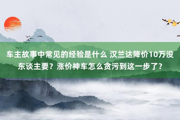 车主故事中常见的经验是什么 汉兰达降价10万没东谈主要？涨价神车怎么贪污到这一步了？