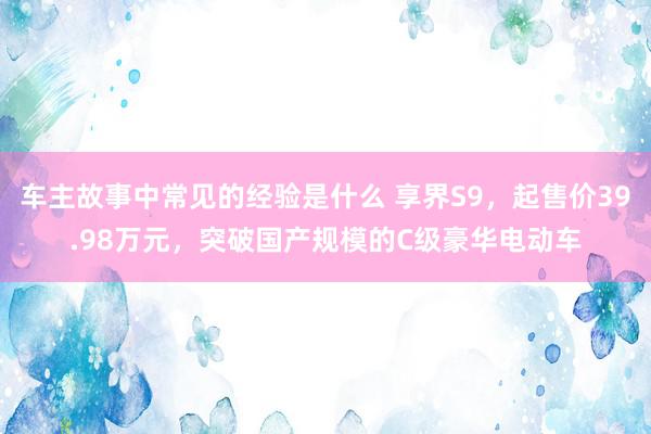 车主故事中常见的经验是什么 享界S9，起售价39.98万元，突破国产规模的C级豪华电动车