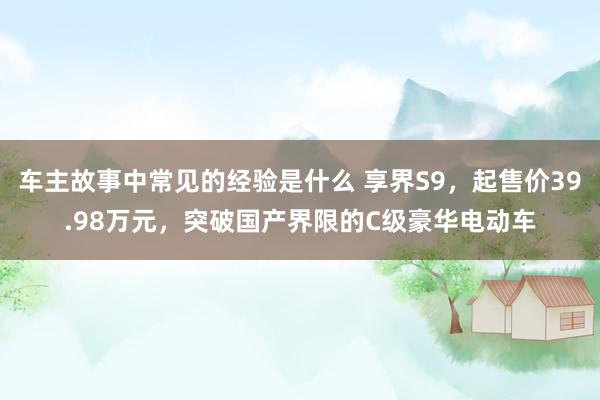 车主故事中常见的经验是什么 享界S9，起售价39.98万元，突破国产界限的C级豪华电动车