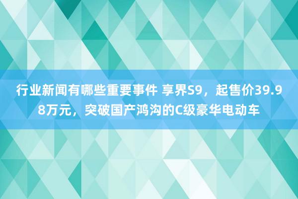 行业新闻有哪些重要事件 享界S9，起售价39.98万元，突破国产鸿沟的C级豪华电动车