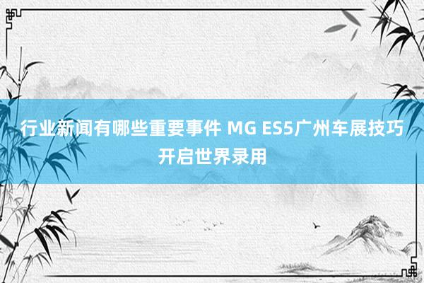 行业新闻有哪些重要事件 MG ES5广州车展技巧开启世界录用