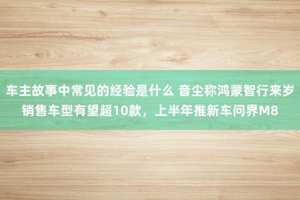 车主故事中常见的经验是什么 音尘称鸿蒙智行来岁销售车型有望超10款，上半年推新车问界M8