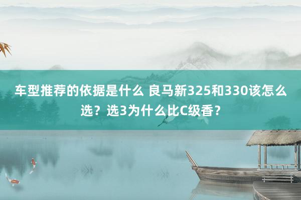 车型推荐的依据是什么 良马新325和330该怎么选？选3为什么比C级香？