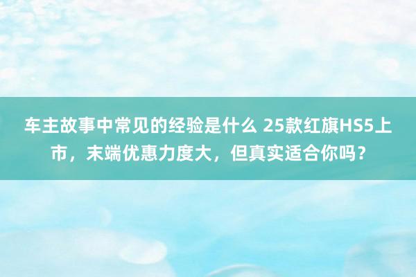 车主故事中常见的经验是什么 25款红旗HS5上市，末端优惠力度大，但真实适合你吗？