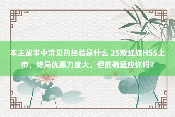 车主故事中常见的经验是什么 25款红旗HS5上市，终局优惠力度大，但的确适应你吗？