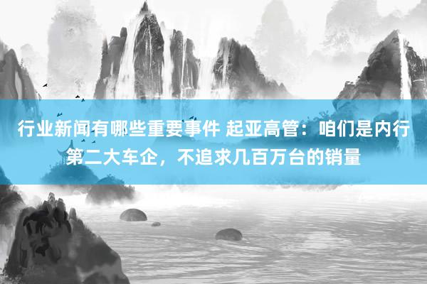 行业新闻有哪些重要事件 起亚高管：咱们是内行第二大车企，不追求几百万台的销量