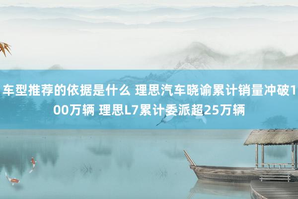 车型推荐的依据是什么 理思汽车晓谕累计销量冲破100万辆 理思L7累计委派超25万辆