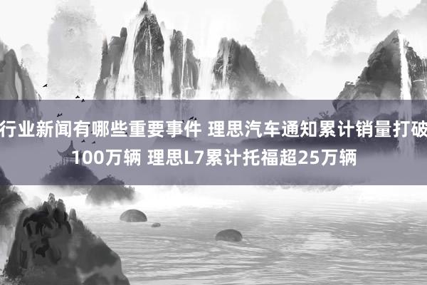 行业新闻有哪些重要事件 理思汽车通知累计销量打破100万辆 理思L7累计托福超25万辆