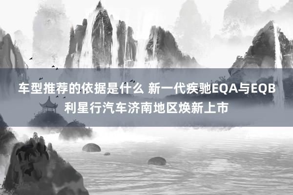 车型推荐的依据是什么 新一代疾驰EQA与EQB利星行汽车济南地区焕新上市