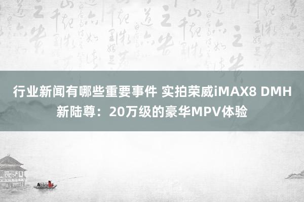 行业新闻有哪些重要事件 实拍荣威iMAX8 DMH新陆尊：20万级的豪华MPV体验