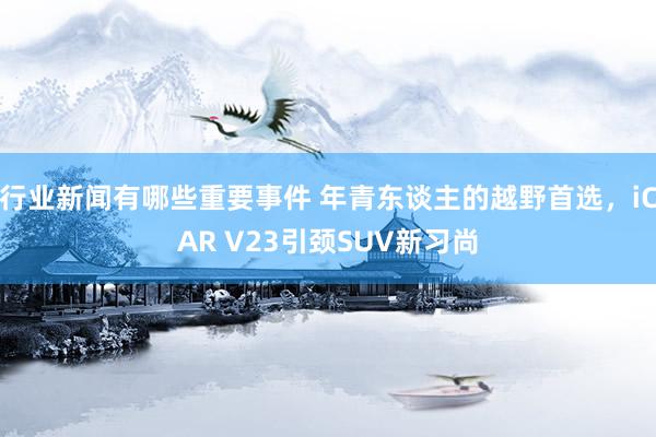 行业新闻有哪些重要事件 年青东谈主的越野首选，iCAR V23引颈SUV新习尚