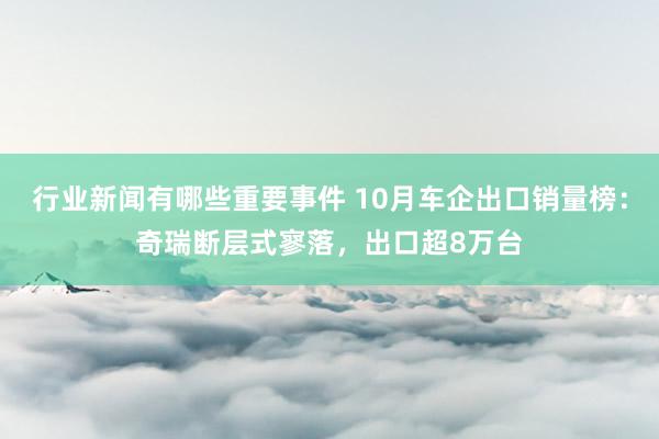 行业新闻有哪些重要事件 10月车企出口销量榜：奇瑞断层式寥落，出口超8万台