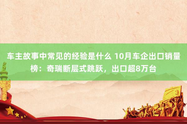 车主故事中常见的经验是什么 10月车企出口销量榜：奇瑞断层式跳跃，出口超8万台