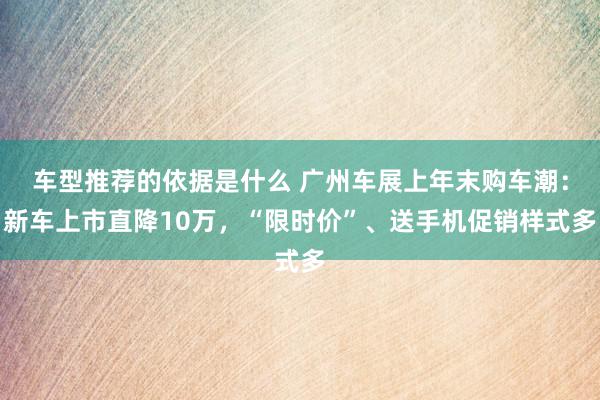 车型推荐的依据是什么 广州车展上年末购车潮：新车上市直降10万，“限时价”、送手机促销样式多