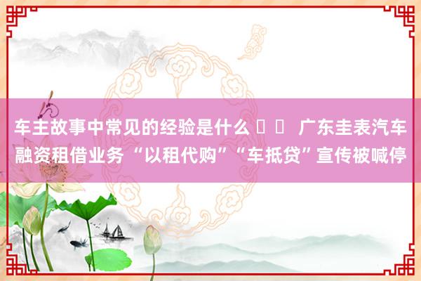 车主故事中常见的经验是什么 		 广东圭表汽车融资租借业务 “以租代购”“车抵贷”宣传被喊停