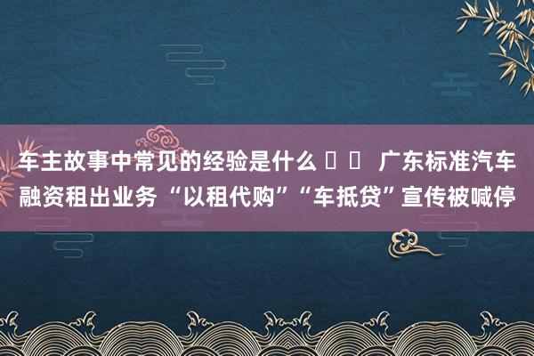 车主故事中常见的经验是什么 		 广东标准汽车融资租出业务 “以租代购”“车抵贷”宣传被喊停