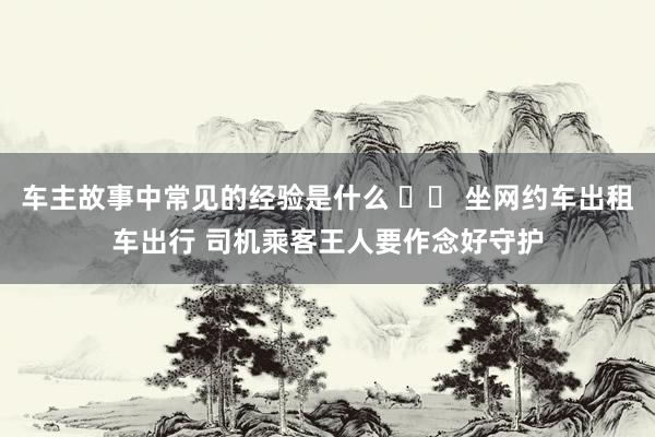 车主故事中常见的经验是什么 		 坐网约车出租车出行 司机乘客王人要作念好守护