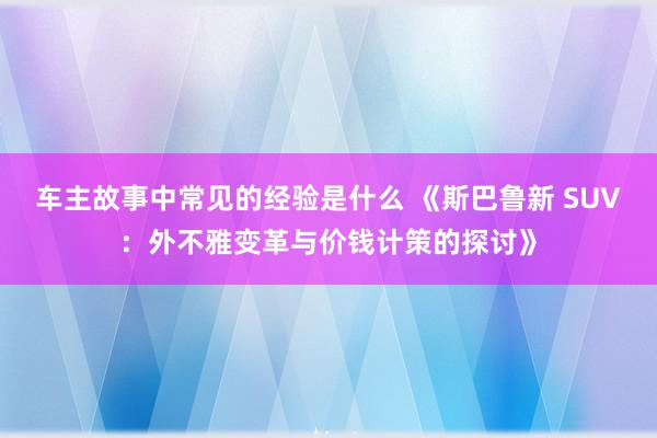 车主故事中常见的经验是什么 《斯巴鲁新 SUV：外不雅变革与价钱计策的探讨》