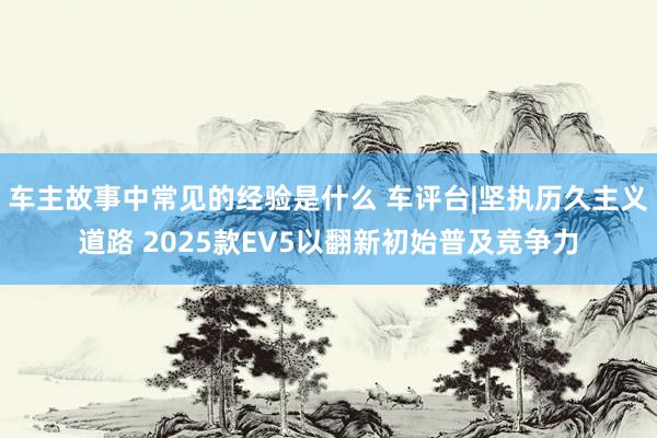 车主故事中常见的经验是什么 车评台|坚执历久主义道路 2025款EV5以翻新初始普及竞争力