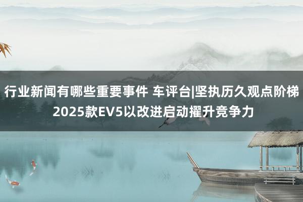 行业新闻有哪些重要事件 车评台|坚执历久观点阶梯 2025款EV5以改进启动擢升竞争力