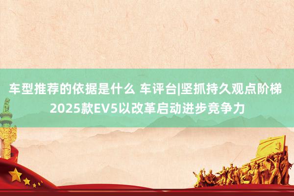 车型推荐的依据是什么 车评台|坚抓持久观点阶梯 2025款EV5以改革启动进步竞争力