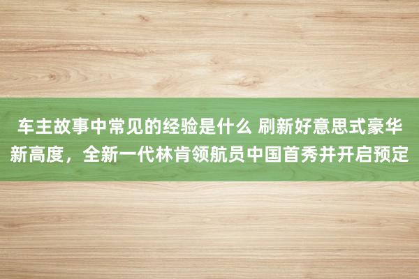 车主故事中常见的经验是什么 刷新好意思式豪华新高度，全新一代林肯领航员中国首秀并开启预定