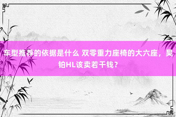 车型推荐的依据是什么 双零重力座椅的大六座，昊铂HL该卖若干钱？