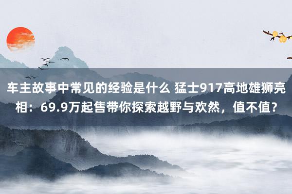 车主故事中常见的经验是什么 猛士917高地雄狮亮相：69.9万起售带你探索越野与欢然，值不值？