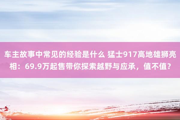 车主故事中常见的经验是什么 猛士917高地雄狮亮相：69.9万起售带你探索越野与应承，值不值？