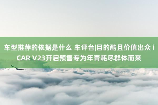 车型推荐的依据是什么 车评台|目的酷且价值出众 iCAR V23开启预售专为年青耗尽群体而来