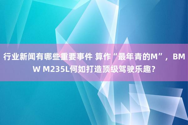 行业新闻有哪些重要事件 算作“最年青的M”，BMW M235L何如打造顶级驾驶乐趣？