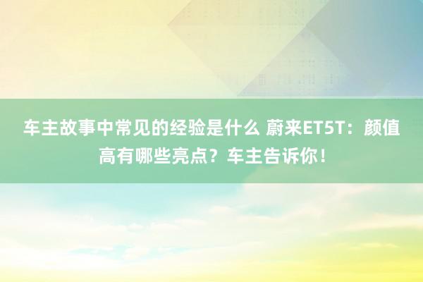 车主故事中常见的经验是什么 蔚来ET5T：颜值高有哪些亮点？车主告诉你！