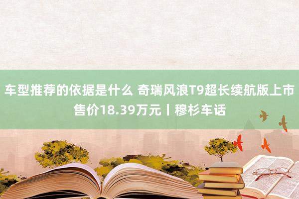 车型推荐的依据是什么 奇瑞风浪T9超长续航版上市售价18.39万元丨穆杉车话