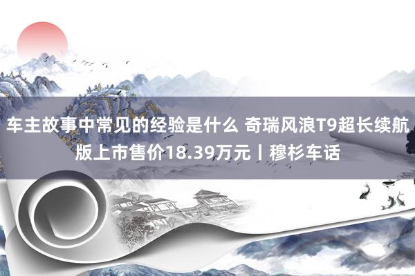 车主故事中常见的经验是什么 奇瑞风浪T9超长续航版上市售价18.39万元丨穆杉车话