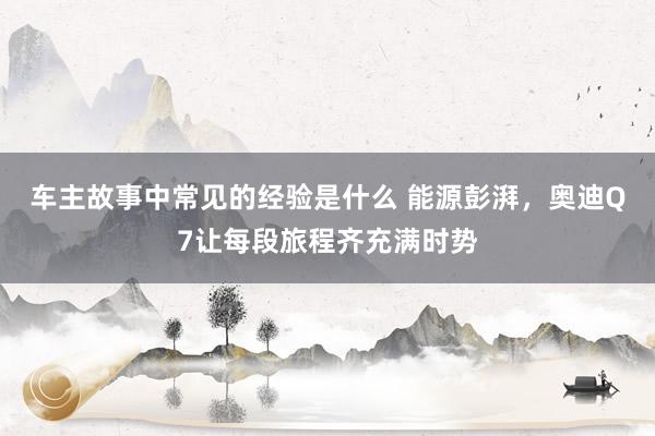 车主故事中常见的经验是什么 能源彭湃，奥迪Q7让每段旅程齐充满时势