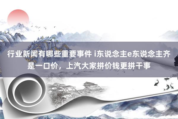 行业新闻有哪些重要事件 i东说念主e东说念主齐是一口价，上汽大家拼价钱更拼干事