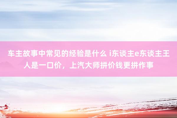 车主故事中常见的经验是什么 i东谈主e东谈主王人是一口价，上汽大师拼价钱更拼作事