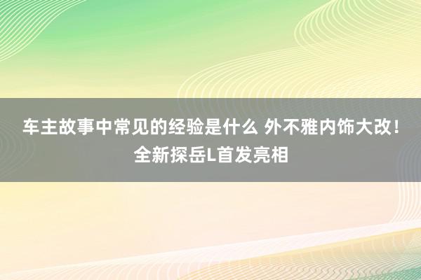 车主故事中常见的经验是什么 外不雅内饰大改！全新探岳L首发亮相