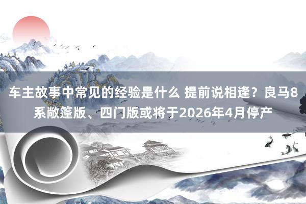 车主故事中常见的经验是什么 提前说相逢？良马8系敞篷版、四门版或将于2026年4月停产