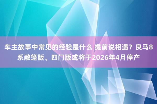 车主故事中常见的经验是什么 提前说相遇？良马8系敞篷版、四门版或将于2026年4月停产