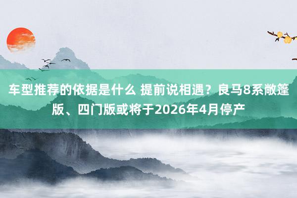 车型推荐的依据是什么 提前说相遇？良马8系敞篷版、四门版或将于2026年4月停产