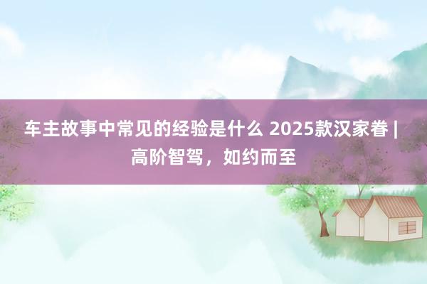 车主故事中常见的经验是什么 2025款汉家眷 | 高阶智驾，如约而至