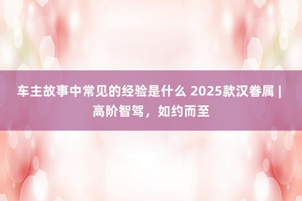 车主故事中常见的经验是什么 2025款汉眷属 | 高阶智驾，如约而至