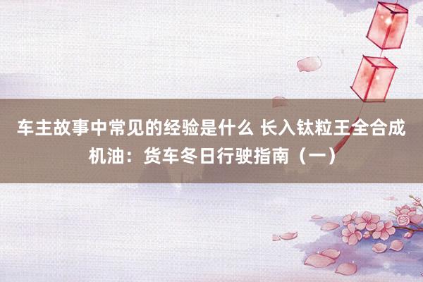 车主故事中常见的经验是什么 长入钛粒王全合成机油：货车冬日行驶指南（一）